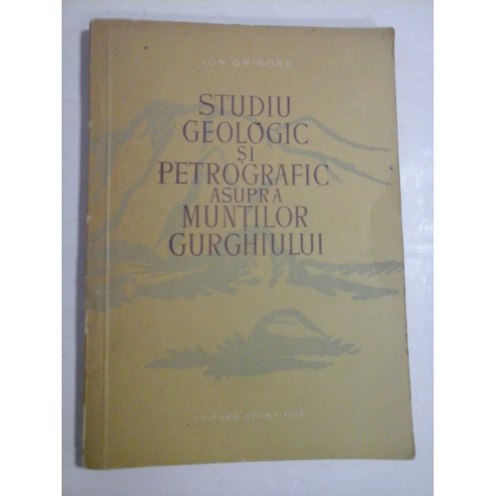 STUDIU GEOLOGIC SI PETROGRAFIC ASUPRA MUNTILOR GURGHIULUI - ION GRIGORE STUDIU GEOLOGIC SI PETROGRAFIC ASUPRA MUNTILOR GURGHIULUI - ION GRIGORE